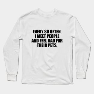 Every so often, I meet people and feel bad for their pets Long Sleeve T-Shirt